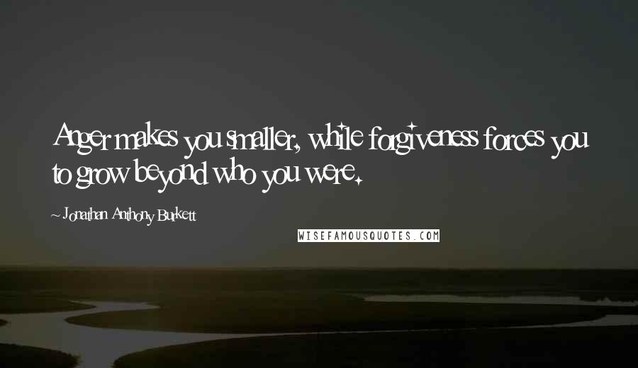 Jonathan Anthony Burkett Quotes: Anger makes you smaller, while forgiveness forces you to grow beyond who you were.