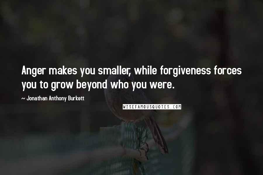 Jonathan Anthony Burkett Quotes: Anger makes you smaller, while forgiveness forces you to grow beyond who you were.