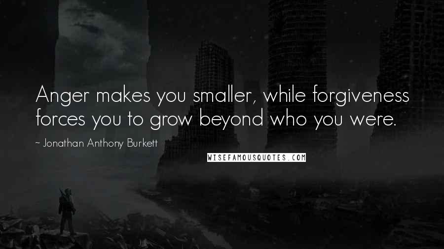 Jonathan Anthony Burkett Quotes: Anger makes you smaller, while forgiveness forces you to grow beyond who you were.