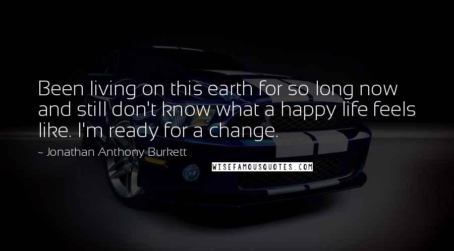 Jonathan Anthony Burkett Quotes: Been living on this earth for so long now and still don't know what a happy life feels like. I'm ready for a change.