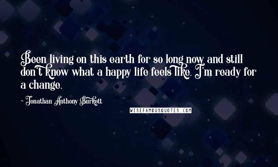 Jonathan Anthony Burkett Quotes: Been living on this earth for so long now and still don't know what a happy life feels like. I'm ready for a change.