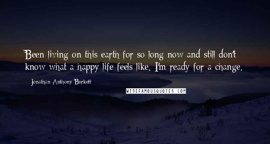 Jonathan Anthony Burkett Quotes: Been living on this earth for so long now and still don't know what a happy life feels like. I'm ready for a change.