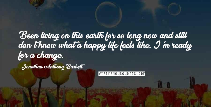 Jonathan Anthony Burkett Quotes: Been living on this earth for so long now and still don't know what a happy life feels like. I'm ready for a change.