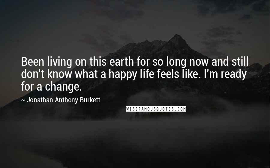 Jonathan Anthony Burkett Quotes: Been living on this earth for so long now and still don't know what a happy life feels like. I'm ready for a change.