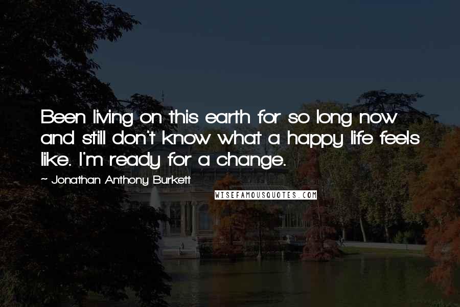 Jonathan Anthony Burkett Quotes: Been living on this earth for so long now and still don't know what a happy life feels like. I'm ready for a change.