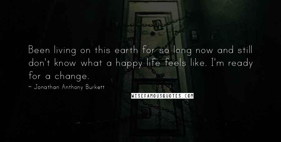 Jonathan Anthony Burkett Quotes: Been living on this earth for so long now and still don't know what a happy life feels like. I'm ready for a change.