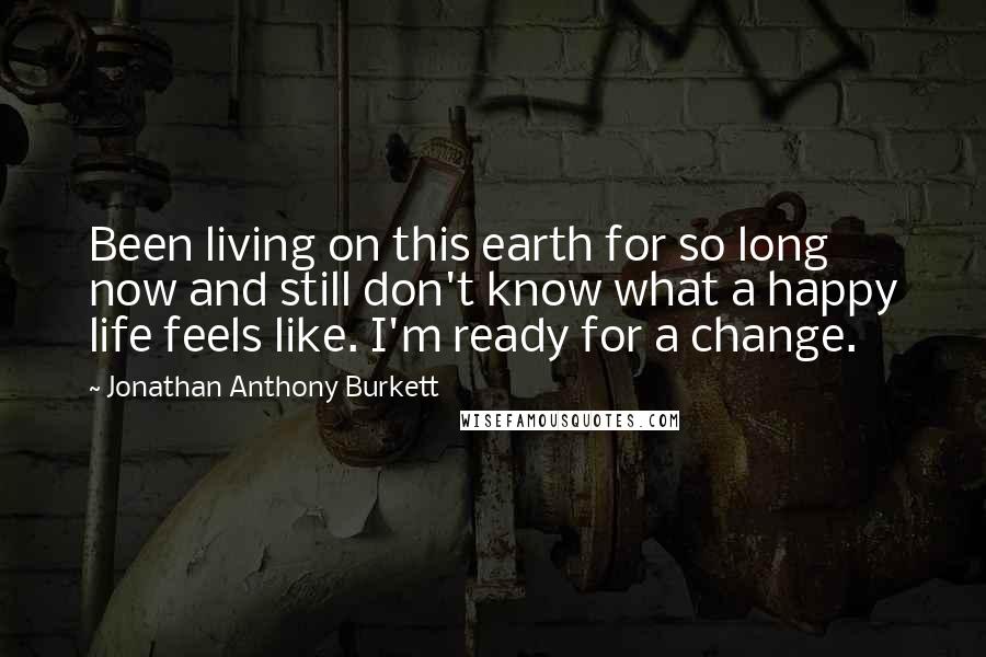 Jonathan Anthony Burkett Quotes: Been living on this earth for so long now and still don't know what a happy life feels like. I'm ready for a change.