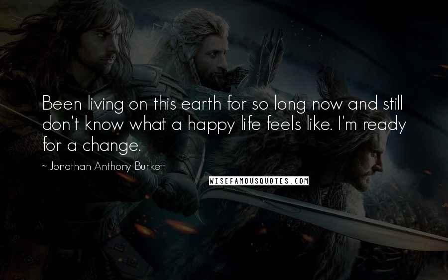 Jonathan Anthony Burkett Quotes: Been living on this earth for so long now and still don't know what a happy life feels like. I'm ready for a change.