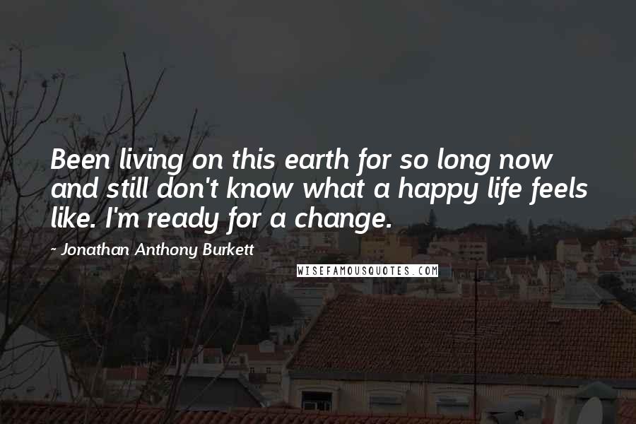 Jonathan Anthony Burkett Quotes: Been living on this earth for so long now and still don't know what a happy life feels like. I'm ready for a change.