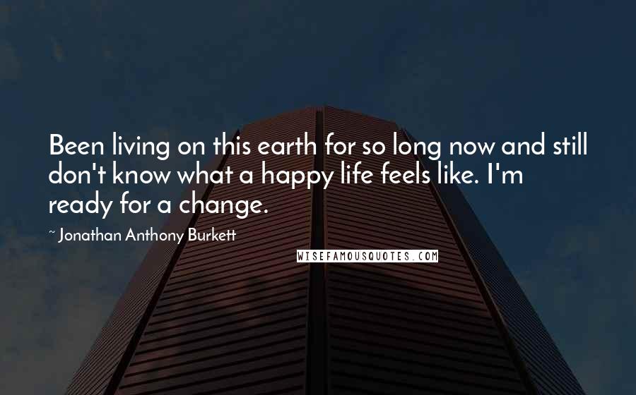 Jonathan Anthony Burkett Quotes: Been living on this earth for so long now and still don't know what a happy life feels like. I'm ready for a change.