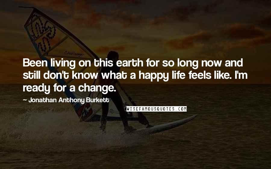 Jonathan Anthony Burkett Quotes: Been living on this earth for so long now and still don't know what a happy life feels like. I'm ready for a change.