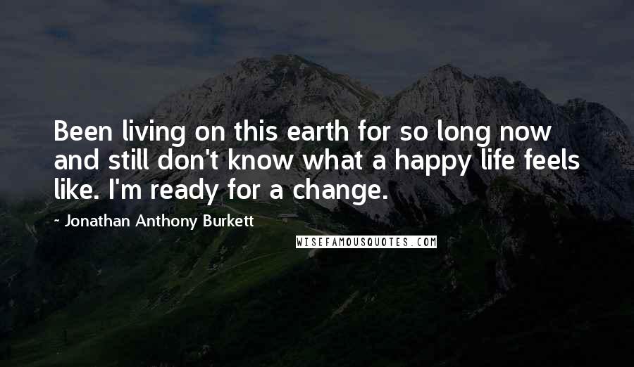 Jonathan Anthony Burkett Quotes: Been living on this earth for so long now and still don't know what a happy life feels like. I'm ready for a change.