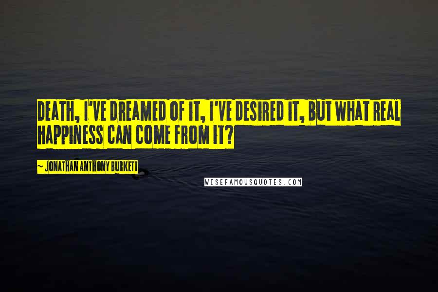 Jonathan Anthony Burkett Quotes: Death, I've dreamed of it, I've desired it, but what real happiness can come from it?