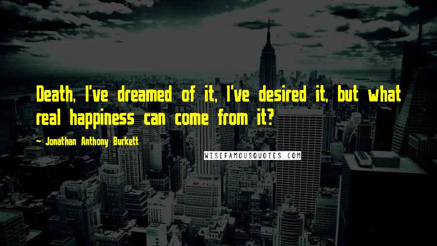 Jonathan Anthony Burkett Quotes: Death, I've dreamed of it, I've desired it, but what real happiness can come from it?