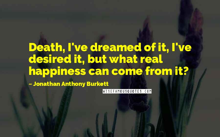 Jonathan Anthony Burkett Quotes: Death, I've dreamed of it, I've desired it, but what real happiness can come from it?