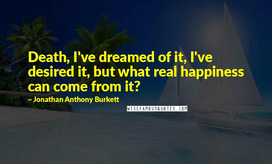 Jonathan Anthony Burkett Quotes: Death, I've dreamed of it, I've desired it, but what real happiness can come from it?