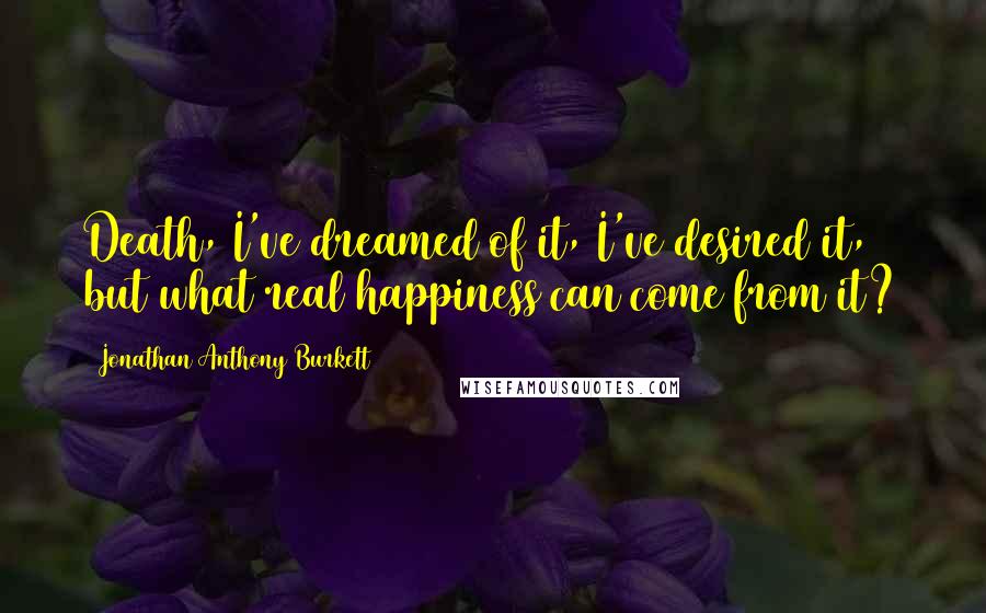 Jonathan Anthony Burkett Quotes: Death, I've dreamed of it, I've desired it, but what real happiness can come from it?