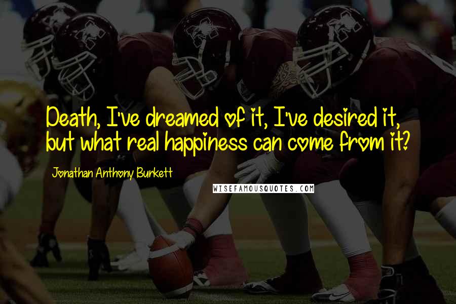 Jonathan Anthony Burkett Quotes: Death, I've dreamed of it, I've desired it, but what real happiness can come from it?