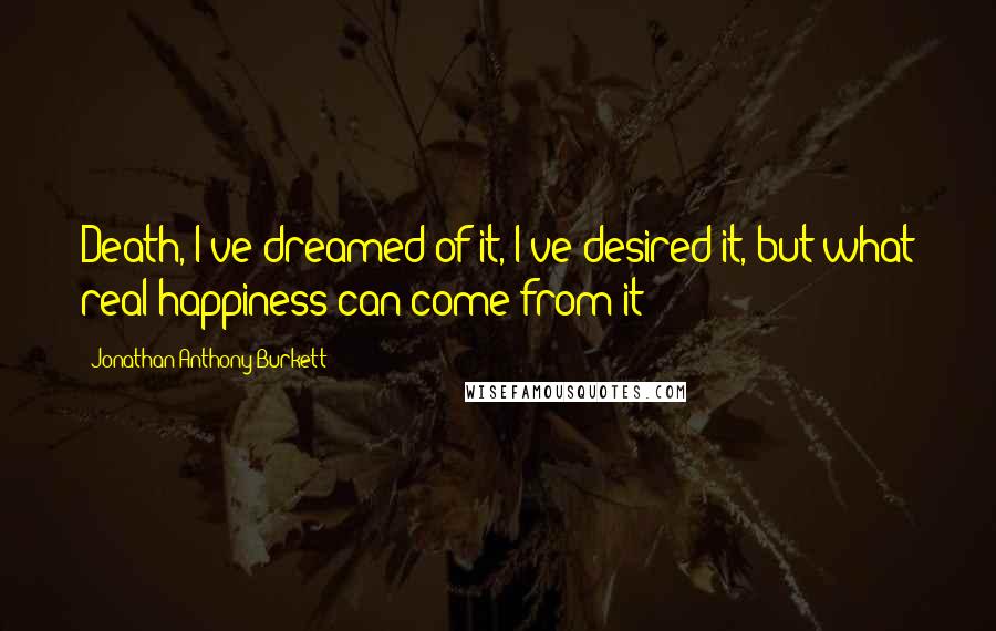 Jonathan Anthony Burkett Quotes: Death, I've dreamed of it, I've desired it, but what real happiness can come from it?