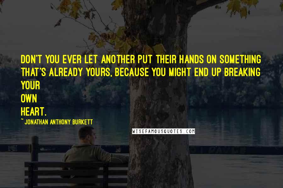 Jonathan Anthony Burkett Quotes: Don't you ever let another put their hands on something that's already yours, because you might end up breaking your own heart.