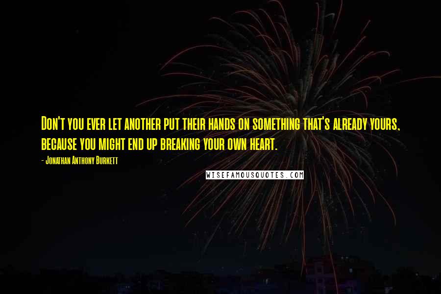 Jonathan Anthony Burkett Quotes: Don't you ever let another put their hands on something that's already yours, because you might end up breaking your own heart.