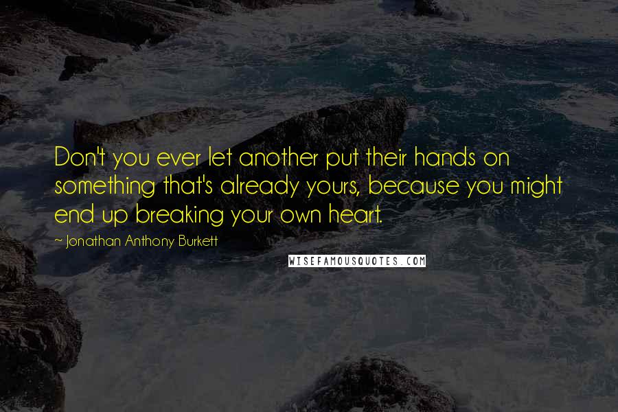 Jonathan Anthony Burkett Quotes: Don't you ever let another put their hands on something that's already yours, because you might end up breaking your own heart.