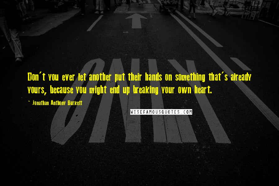 Jonathan Anthony Burkett Quotes: Don't you ever let another put their hands on something that's already yours, because you might end up breaking your own heart.