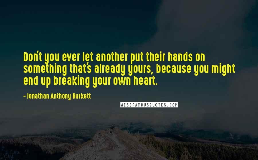 Jonathan Anthony Burkett Quotes: Don't you ever let another put their hands on something that's already yours, because you might end up breaking your own heart.