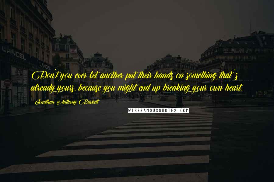 Jonathan Anthony Burkett Quotes: Don't you ever let another put their hands on something that's already yours, because you might end up breaking your own heart.