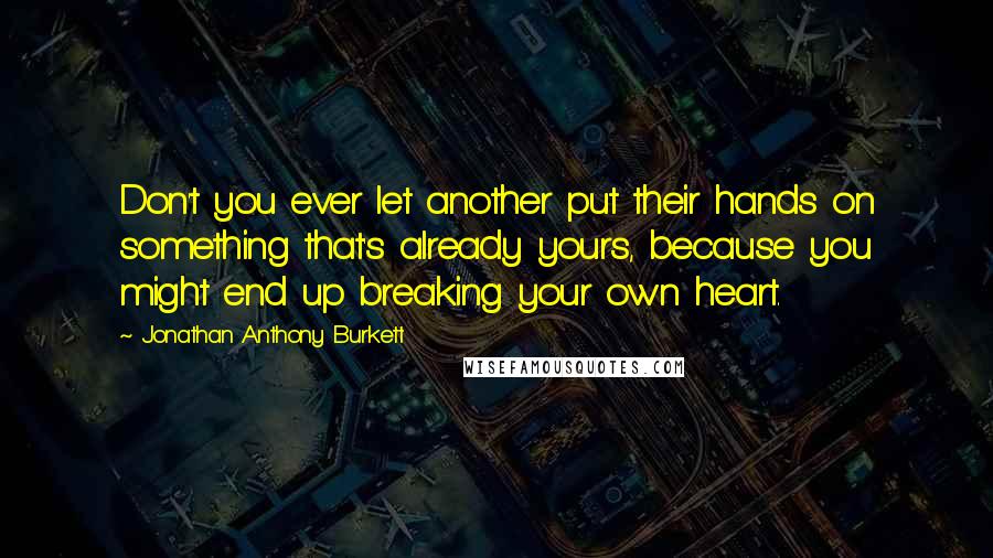 Jonathan Anthony Burkett Quotes: Don't you ever let another put their hands on something that's already yours, because you might end up breaking your own heart.