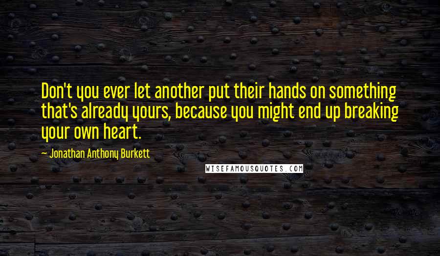 Jonathan Anthony Burkett Quotes: Don't you ever let another put their hands on something that's already yours, because you might end up breaking your own heart.