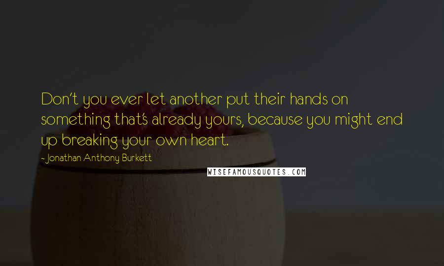 Jonathan Anthony Burkett Quotes: Don't you ever let another put their hands on something that's already yours, because you might end up breaking your own heart.