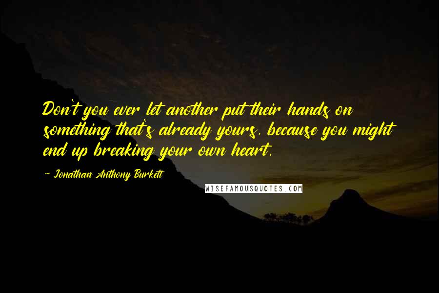 Jonathan Anthony Burkett Quotes: Don't you ever let another put their hands on something that's already yours, because you might end up breaking your own heart.