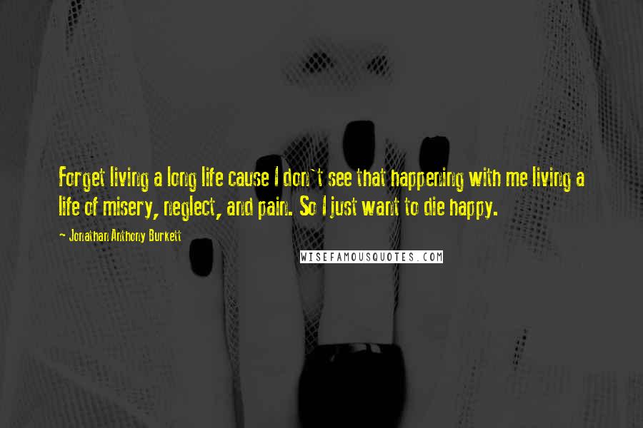 Jonathan Anthony Burkett Quotes: Forget living a long life cause I don't see that happening with me living a life of misery, neglect, and pain. So I just want to die happy.