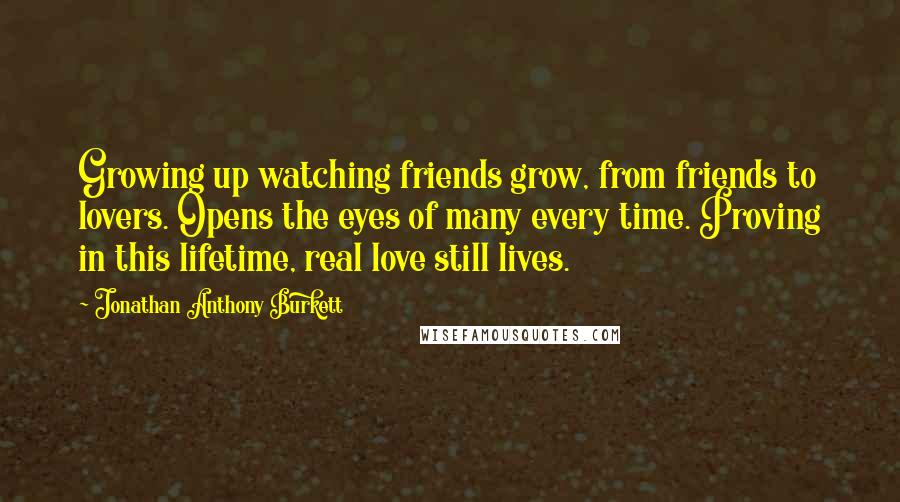 Jonathan Anthony Burkett Quotes: Growing up watching friends grow, from friends to lovers. Opens the eyes of many every time. Proving in this lifetime, real love still lives.