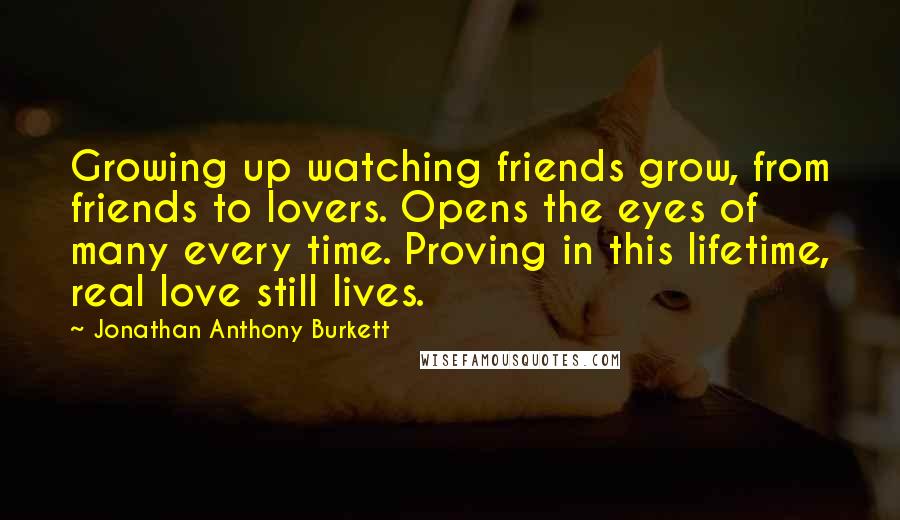 Jonathan Anthony Burkett Quotes: Growing up watching friends grow, from friends to lovers. Opens the eyes of many every time. Proving in this lifetime, real love still lives.