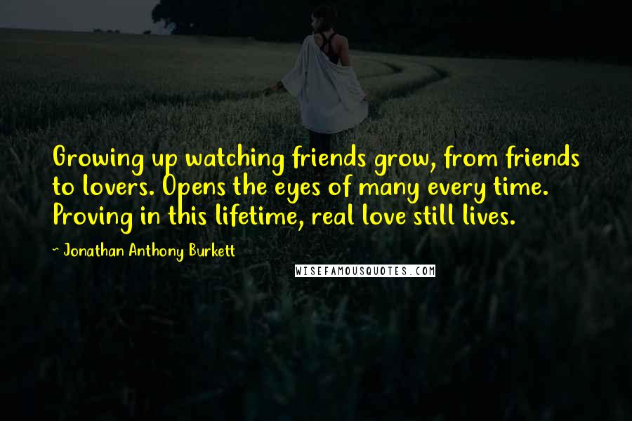 Jonathan Anthony Burkett Quotes: Growing up watching friends grow, from friends to lovers. Opens the eyes of many every time. Proving in this lifetime, real love still lives.