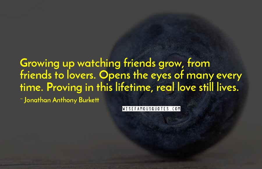 Jonathan Anthony Burkett Quotes: Growing up watching friends grow, from friends to lovers. Opens the eyes of many every time. Proving in this lifetime, real love still lives.