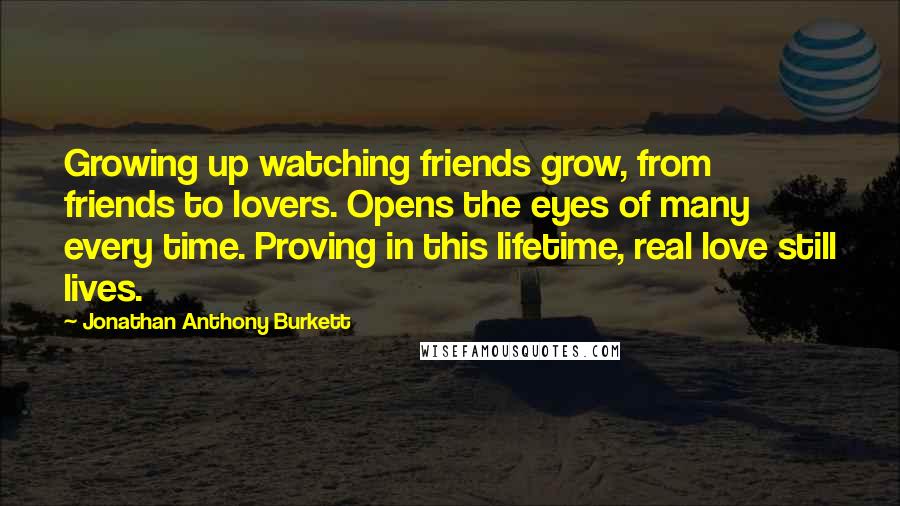 Jonathan Anthony Burkett Quotes: Growing up watching friends grow, from friends to lovers. Opens the eyes of many every time. Proving in this lifetime, real love still lives.