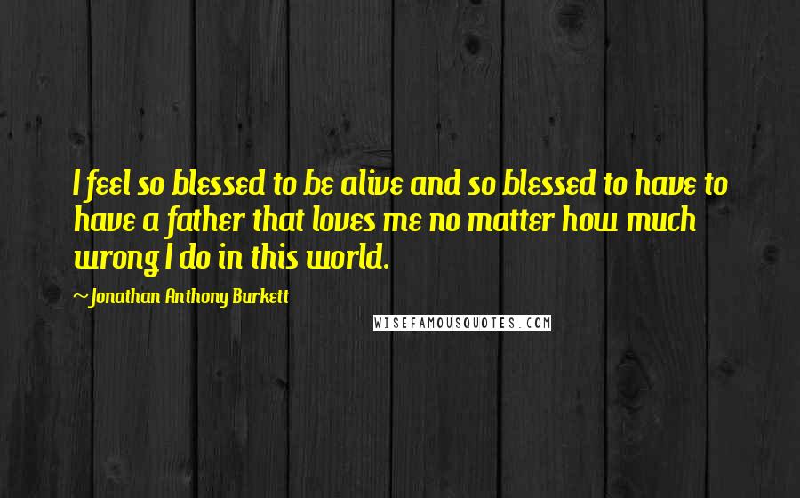 Jonathan Anthony Burkett Quotes: I feel so blessed to be alive and so blessed to have to have a father that loves me no matter how much wrong I do in this world.