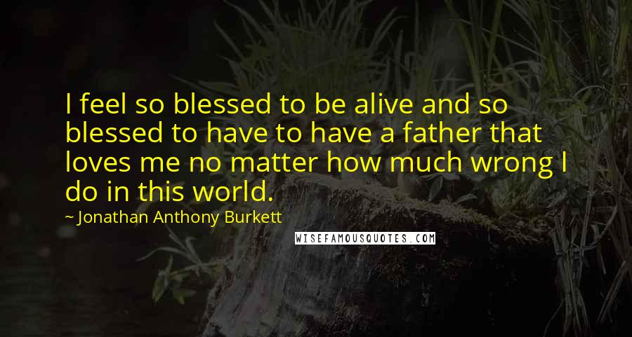 Jonathan Anthony Burkett Quotes: I feel so blessed to be alive and so blessed to have to have a father that loves me no matter how much wrong I do in this world.