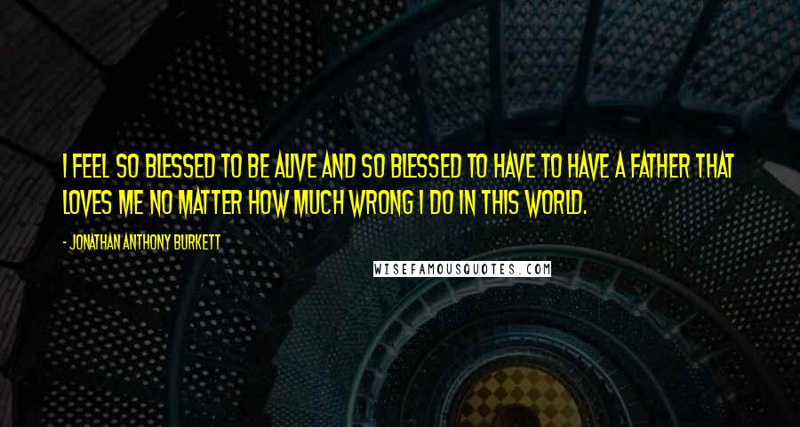 Jonathan Anthony Burkett Quotes: I feel so blessed to be alive and so blessed to have to have a father that loves me no matter how much wrong I do in this world.