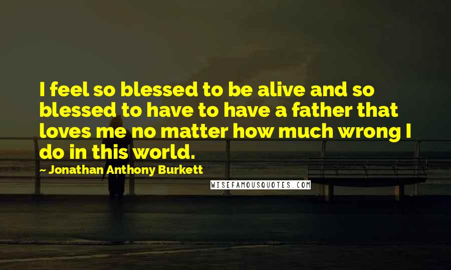 Jonathan Anthony Burkett Quotes: I feel so blessed to be alive and so blessed to have to have a father that loves me no matter how much wrong I do in this world.