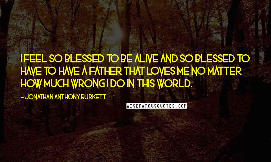 Jonathan Anthony Burkett Quotes: I feel so blessed to be alive and so blessed to have to have a father that loves me no matter how much wrong I do in this world.