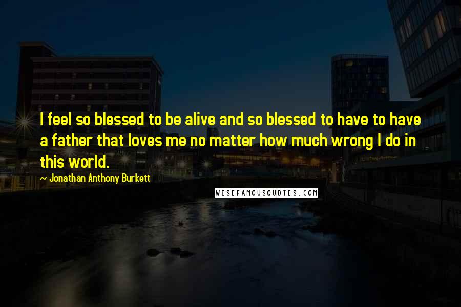 Jonathan Anthony Burkett Quotes: I feel so blessed to be alive and so blessed to have to have a father that loves me no matter how much wrong I do in this world.