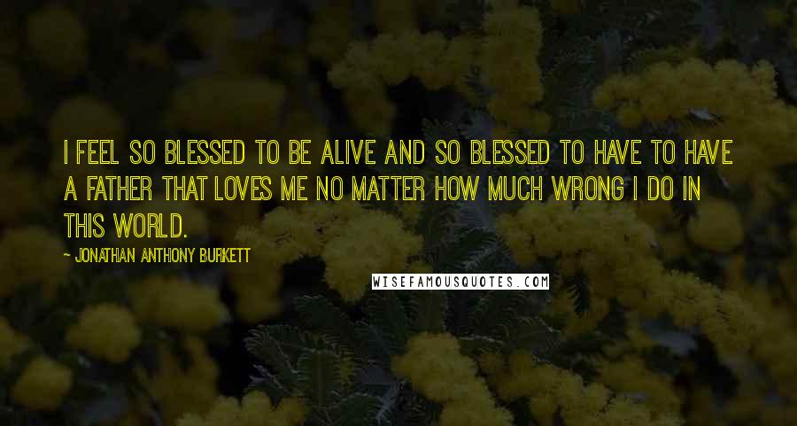 Jonathan Anthony Burkett Quotes: I feel so blessed to be alive and so blessed to have to have a father that loves me no matter how much wrong I do in this world.