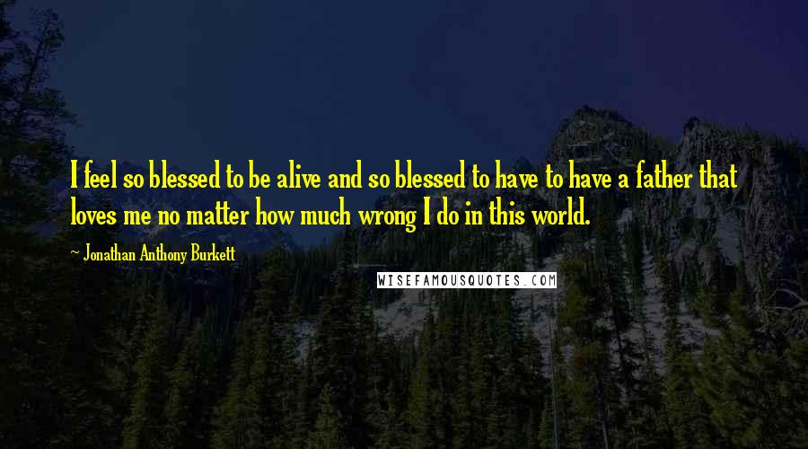 Jonathan Anthony Burkett Quotes: I feel so blessed to be alive and so blessed to have to have a father that loves me no matter how much wrong I do in this world.