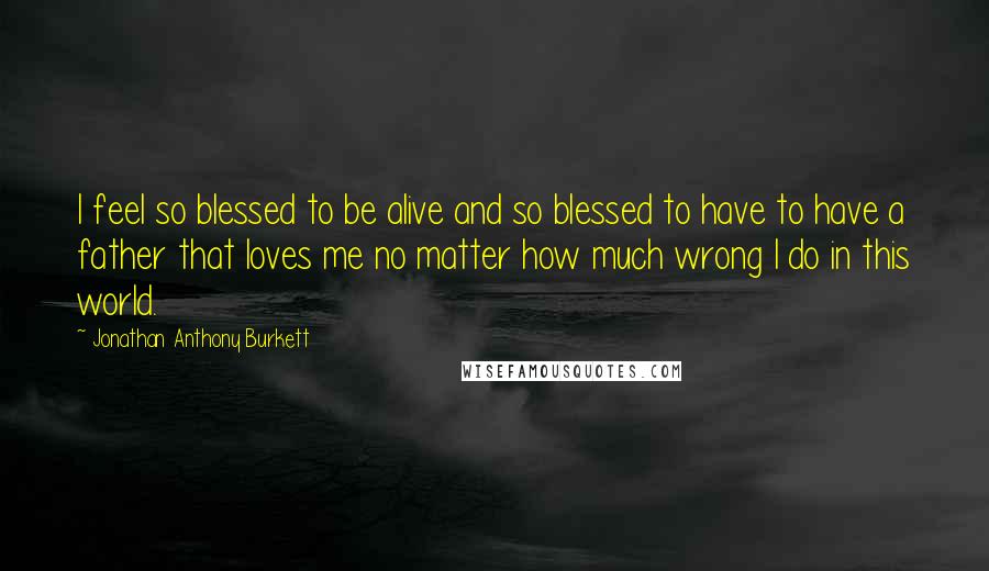 Jonathan Anthony Burkett Quotes: I feel so blessed to be alive and so blessed to have to have a father that loves me no matter how much wrong I do in this world.