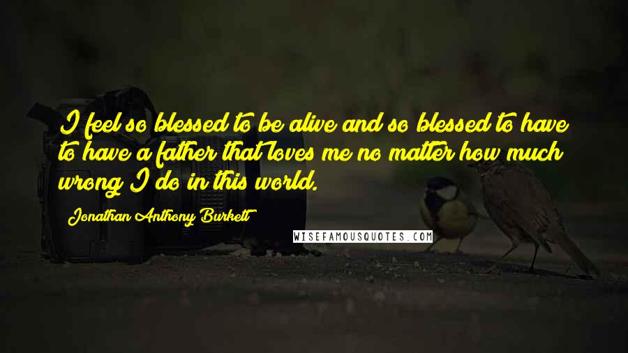 Jonathan Anthony Burkett Quotes: I feel so blessed to be alive and so blessed to have to have a father that loves me no matter how much wrong I do in this world.