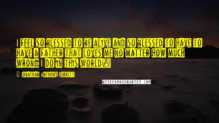 Jonathan Anthony Burkett Quotes: I feel so blessed to be alive and so blessed to have to have a father that loves me no matter how much wrong I do in this world.